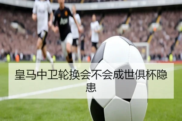 皇马中卫轮换会不会成世俱杯隐患 | KAIYUN SPORTS
